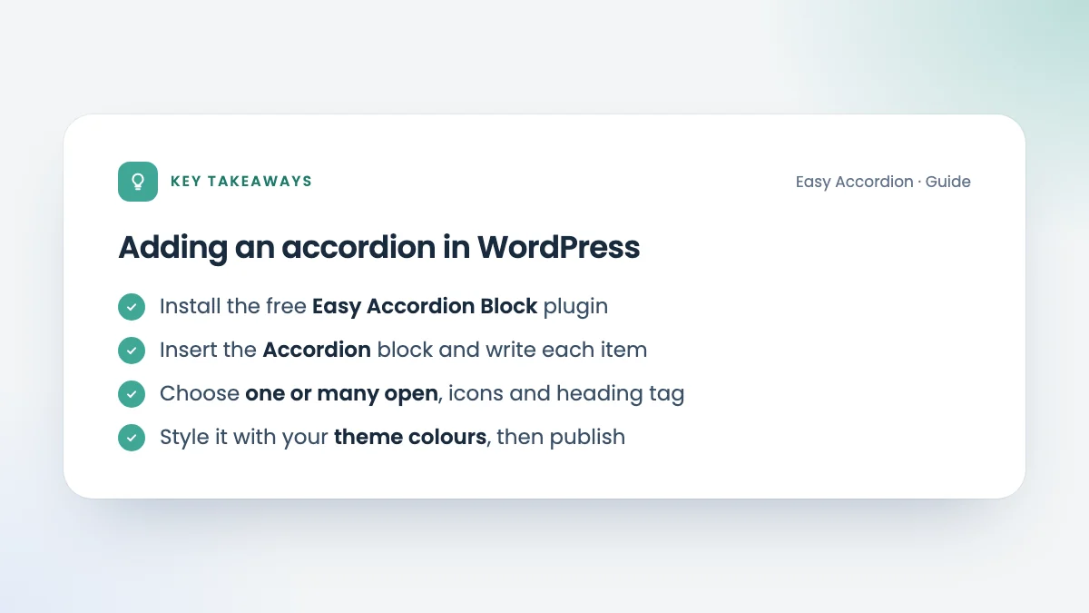 Key takeaways: Adding an accordion in WordPress. Install the free Easy Accordion Block plugin; Insert the Accordion block and write each item; Choose one or many open, icons and heading tag; Style it with your theme colours, then publish.